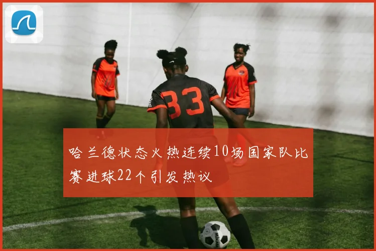 哈兰德状态火热连续10场国家队比赛进球22个引发热议