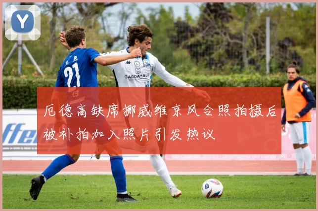 厄德高缺席挪威维京风合照拍摄后被补拍加入照片引发热议