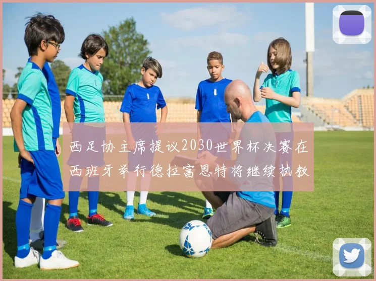 西足协主席提议2030世界杯决赛在西班牙举行德拉富恩特将继续执教国家队