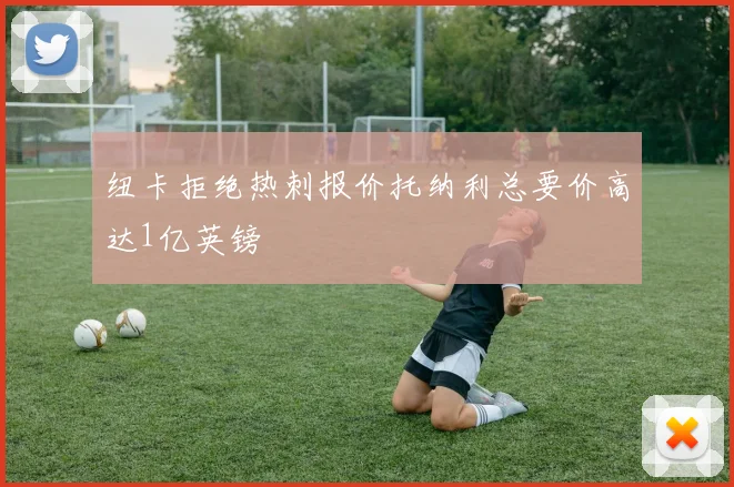 纽卡拒绝热刺报价托纳利总要价高达1亿英镑
