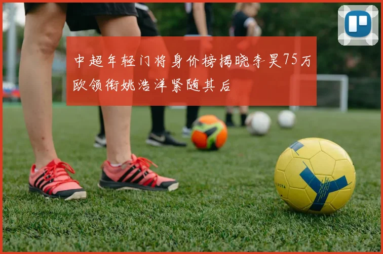 中超年轻门将身价榜揭晓李昊75万欧领衔姚浩洋紧随其后