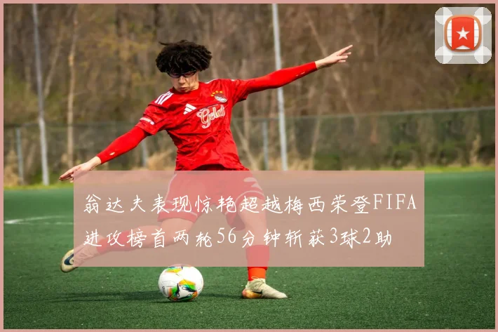 翁达夫表现惊艳超越梅西荣登FIFA进攻榜首两轮56分钟斩获3球2助