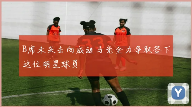 B席未来去向成谜马竞全力争取签下这位明星球员