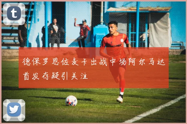 德保罗恩佐麦卡出战中场阿尔马达首发存疑引关注