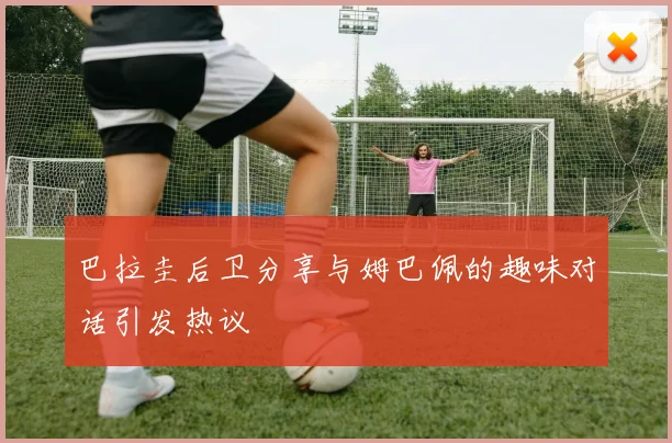 巴拉圭后卫分享与姆巴佩的趣味对话引发热议