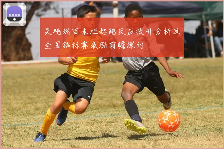 吴艳妮百米栏起跑反应提升分析及全国锦标赛表现前瞻探讨