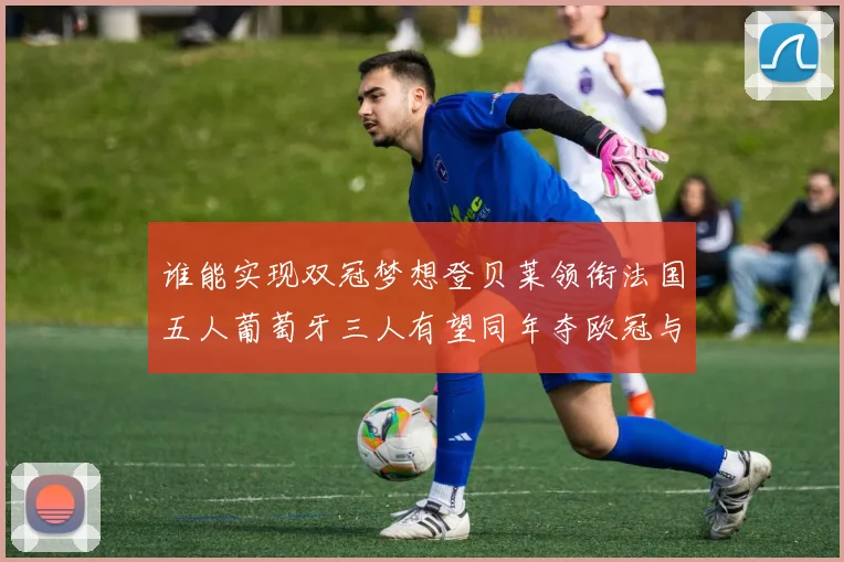 谁能实现双冠梦想登贝莱领衔法国五人葡萄牙三人有望同年夺欧冠与世界杯
