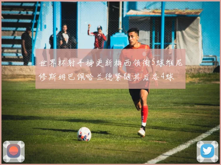 世界杯射手榜更新梅西领衔5球维尼修斯姆巴佩哈兰德紧随其后各4球