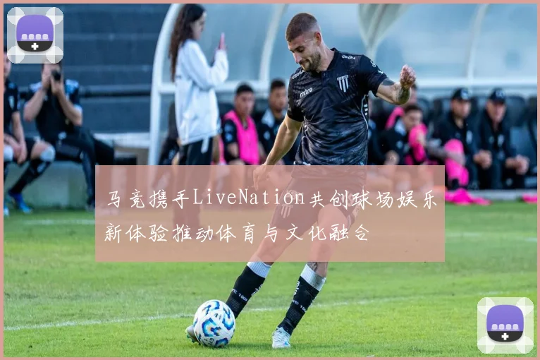 马竞携手LiveNation共创球场娱乐新体验推动体育与文化融合