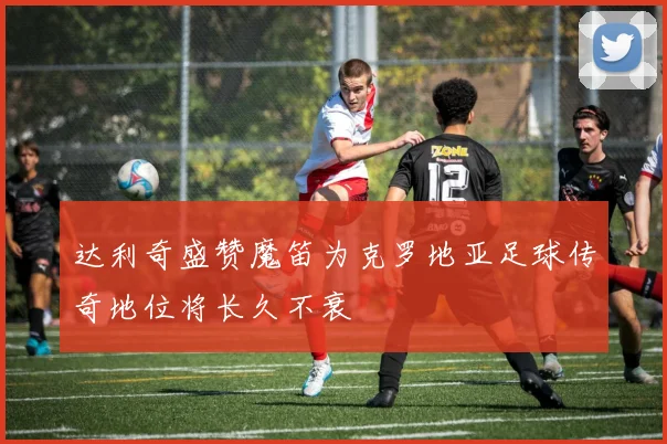 达利奇盛赞魔笛为克罗地亚足球传奇地位将长久不衰
