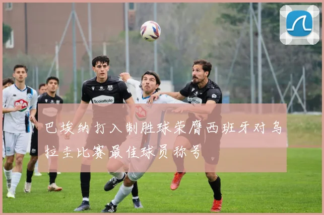 巴埃纳打入制胜球荣膺西班牙对乌拉圭比赛最佳球员称号