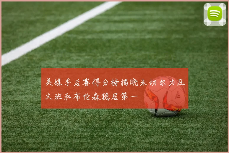 美媒季后赛得分榜揭晓米切尔力压文班和布伦森稳居第一