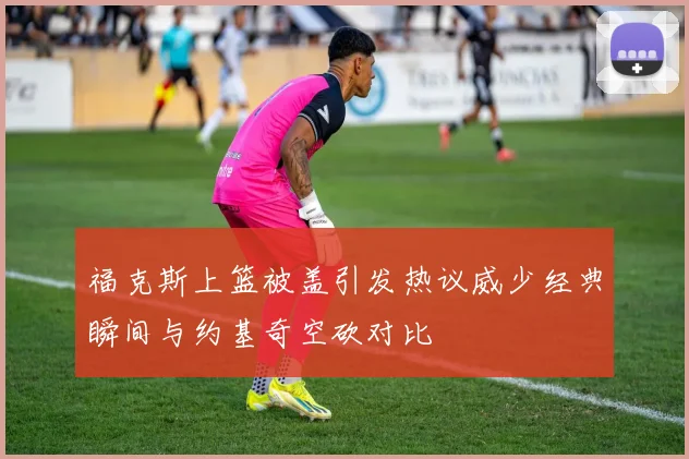 福克斯上篮被盖引发热议威少经典瞬间与约基奇空砍对比