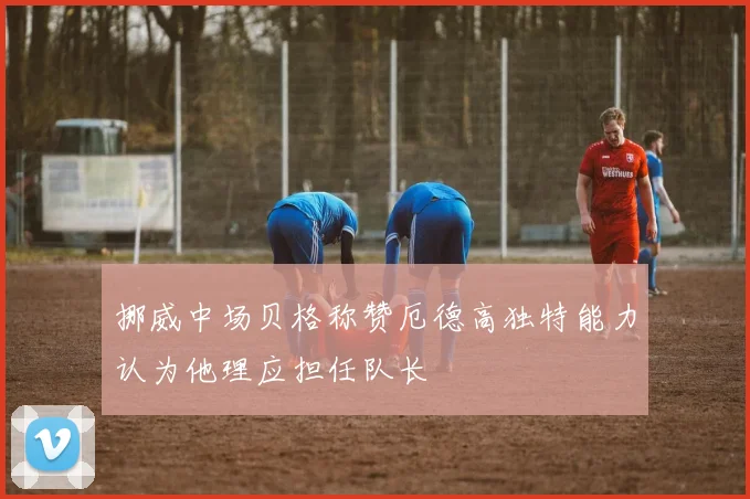 挪威中场贝格称赞厄德高独特能力认为他理应担任队长