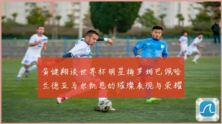 黄健翔谈世界杯明星梅罗姆巴佩哈兰德亚马尔凯恩的璀璨表现与荣耀时刻
